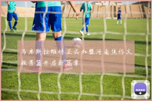 马库斯拉维特正式加盟河南焦作文旅男篮开启新篇章