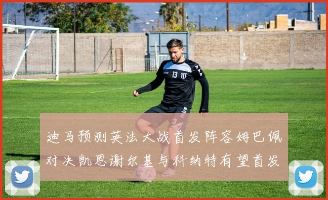 迪马预测英法大战首发阵容姆巴佩对决凯恩谢尔基与科纳特有望首发出战