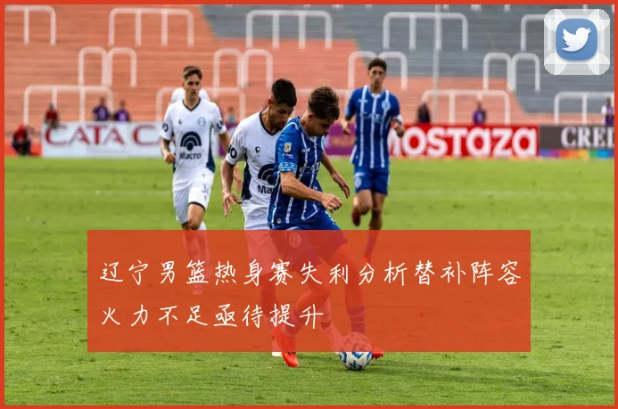 辽宁男篮热身赛失利分析替补阵容火力不足亟待提升