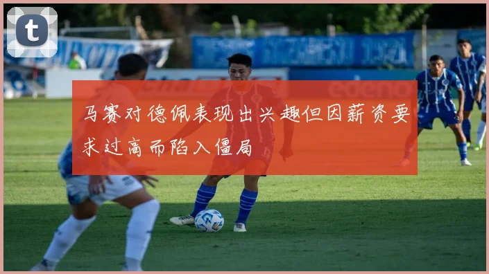 马赛对德佩表现出兴趣但因薪资要求过高而陷入僵局
