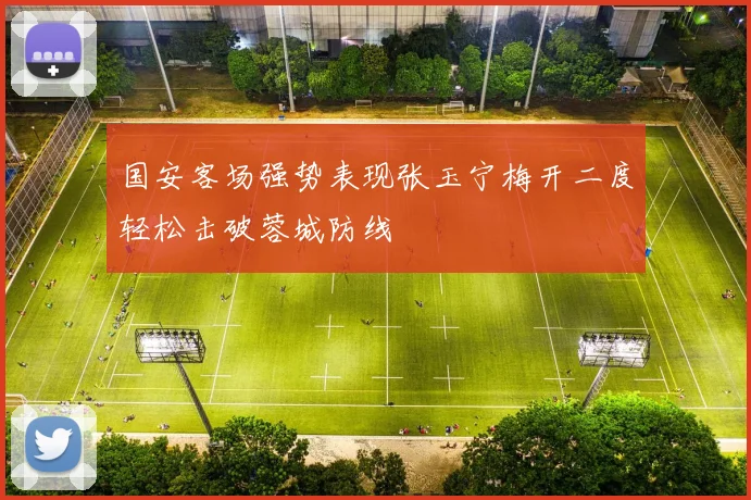 国安客场强势表现张玉宁梅开二度轻松击破蓉城防线
