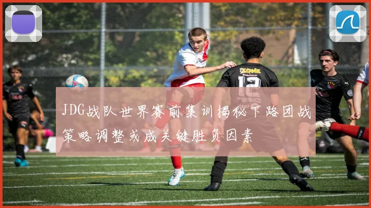 JDG战队世界赛前集训揭秘下路团战策略调整或成关键胜负因素