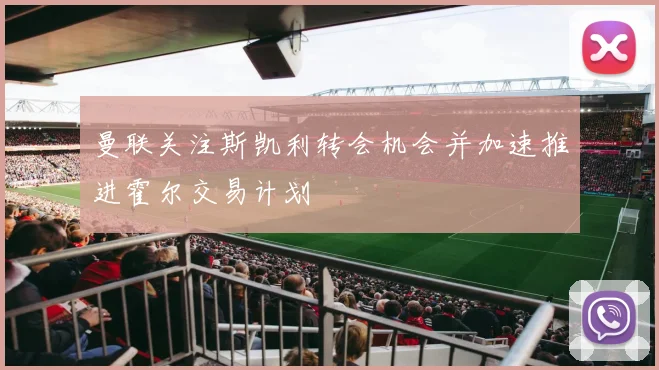 曼联关注斯凯利转会机会并加速推进霍尔交易计划