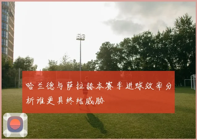 哈兰德与萨拉赫本赛季进球效率分析谁更具终结威胁