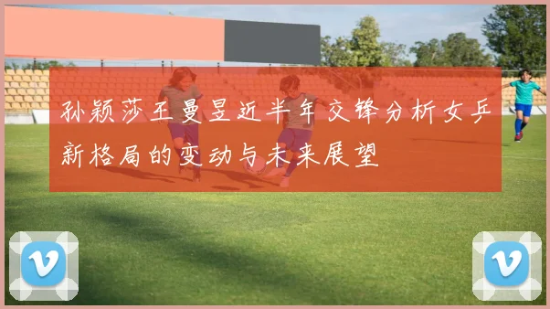 孙颖莎王曼昱近半年交锋分析女乒新格局的变动与未来展望
